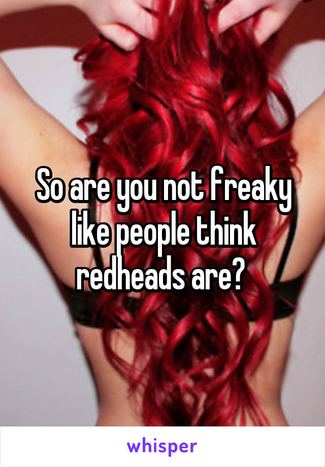 So are you not freaky like people think redheads are? 