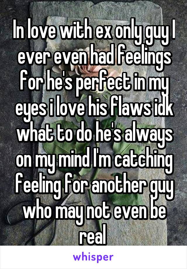 In love with ex only guy I ever even had feelings for he's perfect in my eyes i love his flaws idk what to do he's always on my mind I'm catching feeling for another guy who may not even be real 