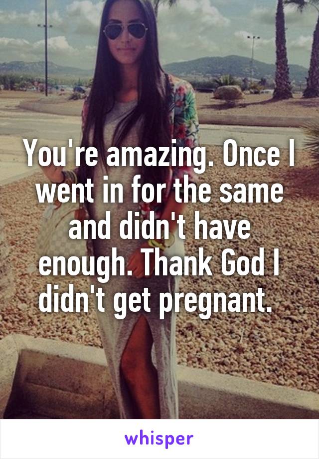 You're amazing. Once I went in for the same and didn't have enough. Thank God I didn't get pregnant. 