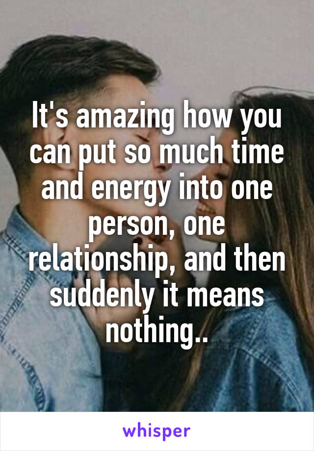 It's amazing how you can put so much time and energy into one person, one relationship, and then suddenly it means nothing..