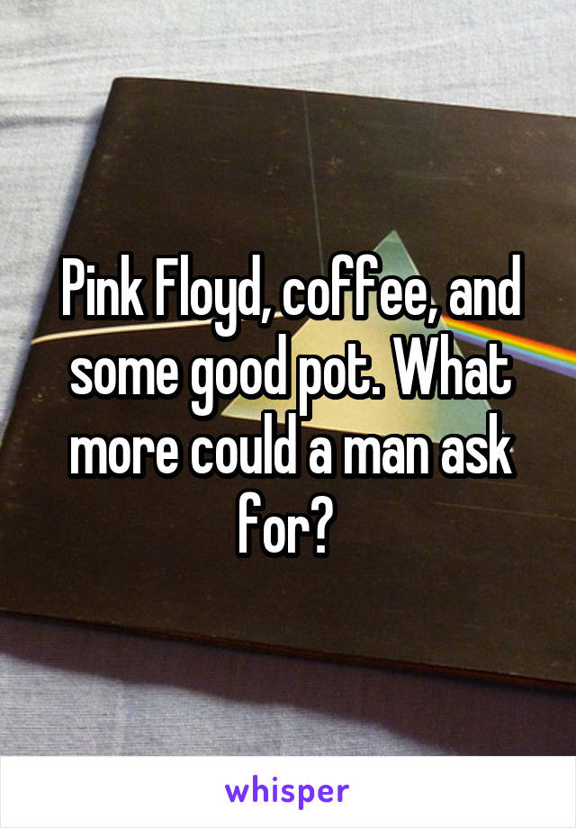 Pink Floyd, coffee, and some good pot. What more could a man ask for? 