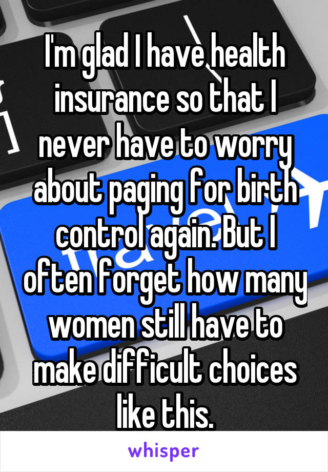 I'm glad I have health insurance so that I never have to worry about paging for birth control again. But I often forget how many women still have to make difficult choices like this.