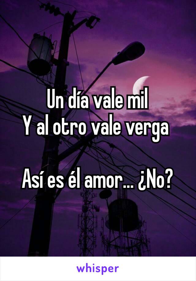 Un día vale mil
Y al otro vale verga 

Así es él amor... ¿No?