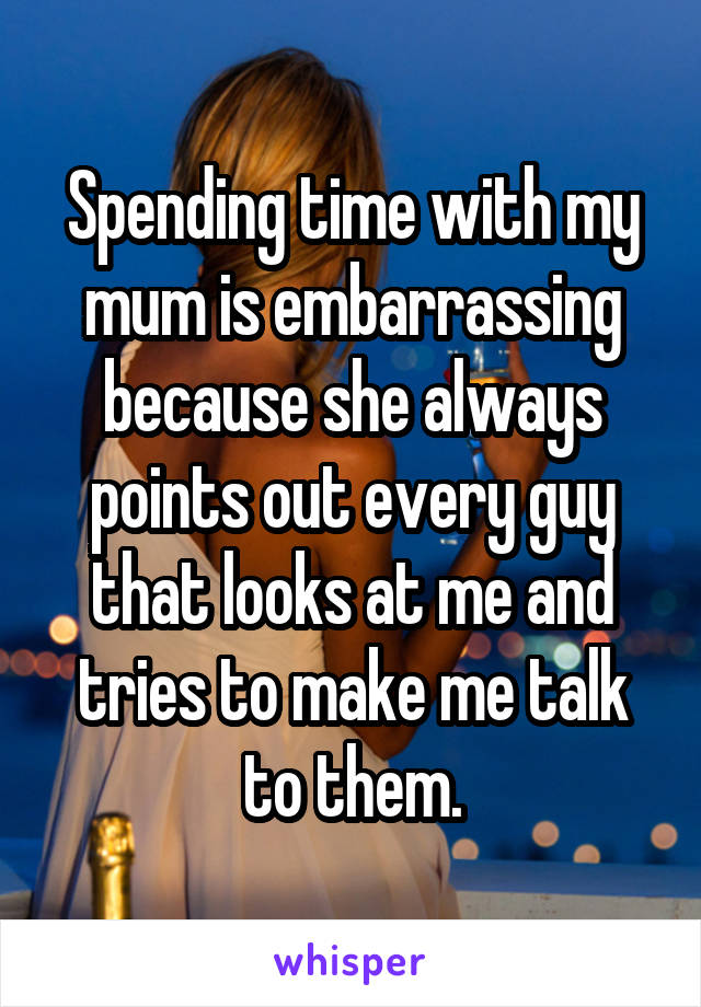 Spending time with my mum is embarrassing because she always points out every guy that looks at me and tries to make me talk to them.