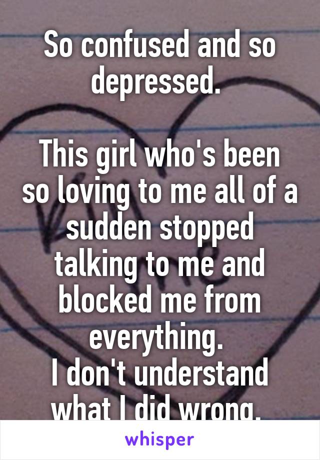 So confused and so depressed. 

This girl who's been so loving to me all of a sudden stopped talking to me and blocked me from everything. 
I don't understand what I did wrong. 