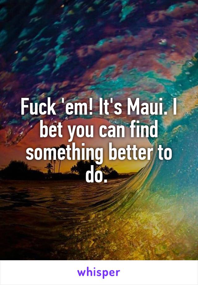 Fuck 'em! It's Maui. I bet you can find something better to do. 