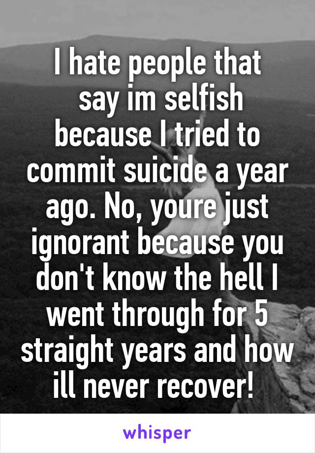 I hate people that
 say im selfish because I tried to commit suicide a year ago. No, youre just ignorant because you don't know the hell I went through for 5 straight years and how ill never recover! 