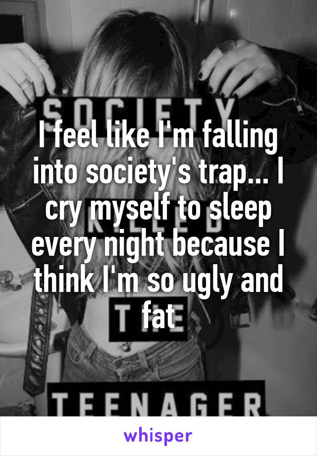 I feel like I'm falling into society's trap... I cry myself to sleep every night because I think I'm so ugly and fat