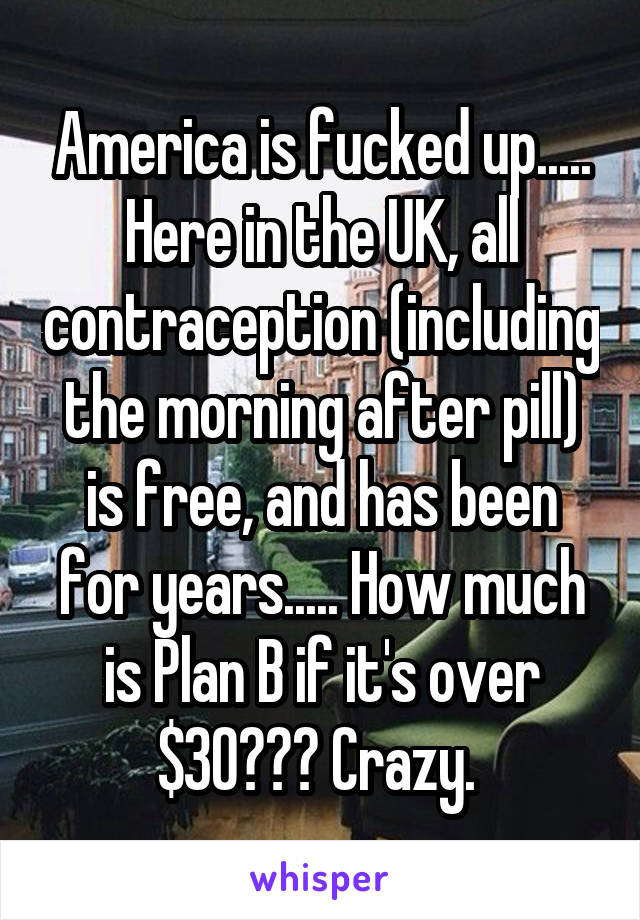 America is fucked up..... Here in the UK, all contraception (including the morning after pill) is free, and has been for years..... How much is Plan B if it's over $30??? Crazy. 