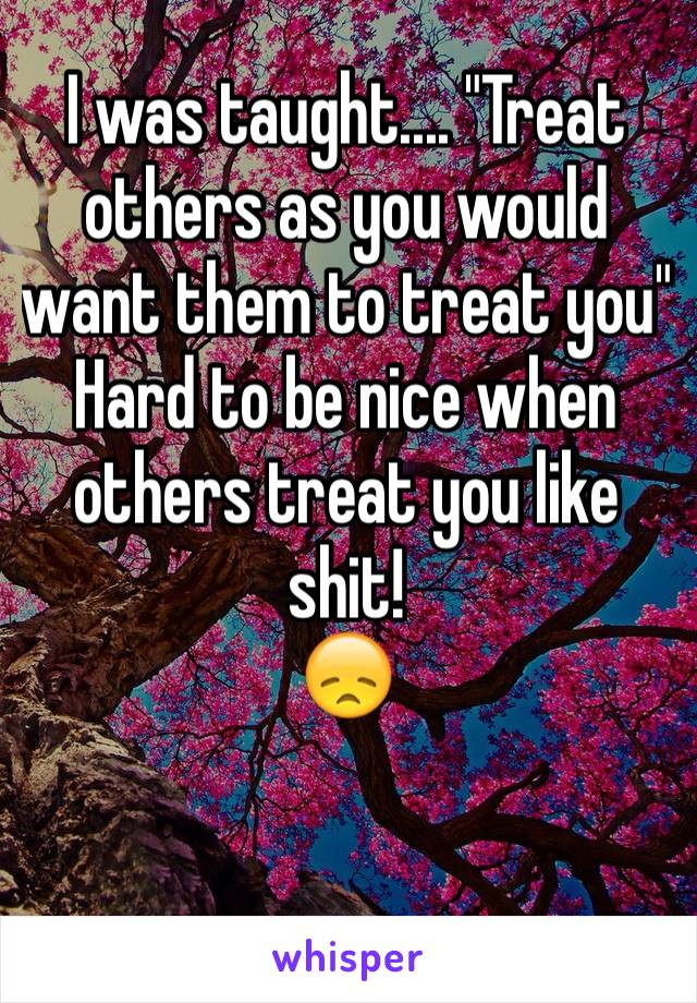 I was taught.... "Treat others as you would want them to treat you"
Hard to be nice when others treat you like shit!
😞