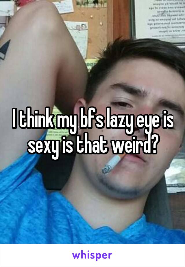 I think my bfs lazy eye is sexy is that weird?