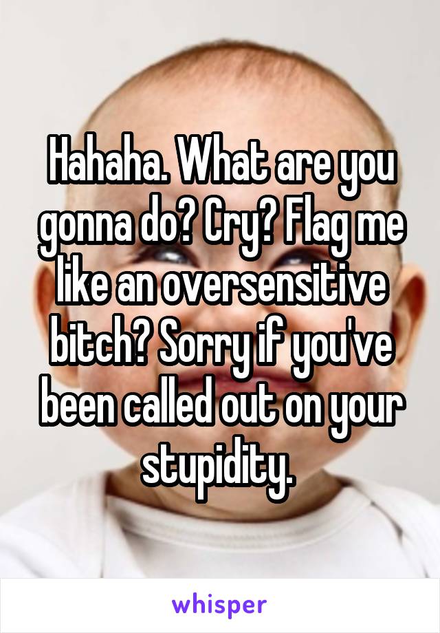 Hahaha. What are you gonna do? Cry? Flag me like an oversensitive bitch? Sorry if you've been called out on your stupidity. 