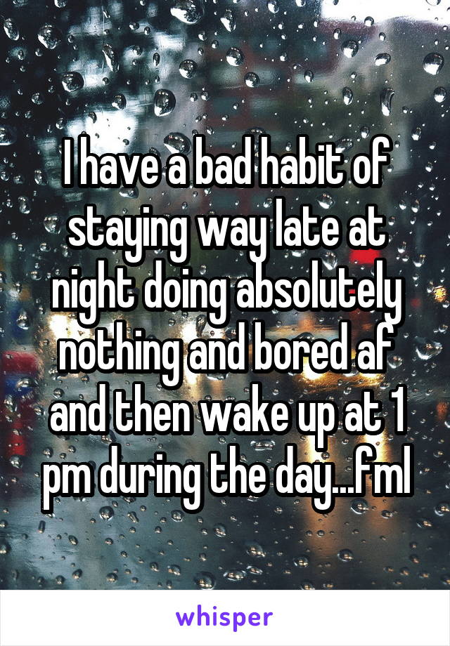 I have a bad habit of staying way late at night doing absolutely nothing and bored af and then wake up at 1 pm during the day...fml