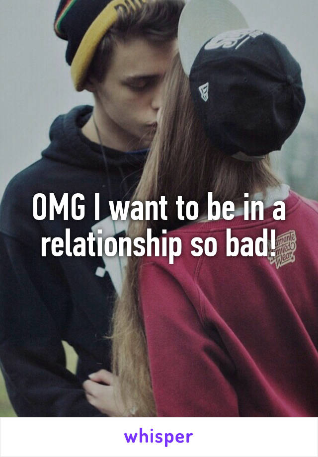 OMG I want to be in a relationship so bad!