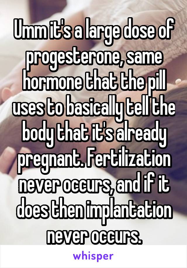 Umm it's a large dose of progesterone, same hormone that the pill uses to basically tell the body that it's already pregnant. Fertilization never occurs, and if it does then implantation never occurs.