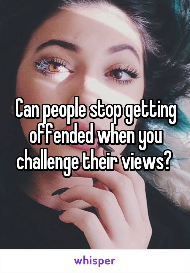 Can people stop getting offended when you challenge their views? 