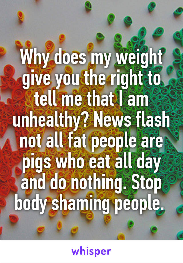 Why does my weight give you the right to tell me that I am unhealthy? News flash not all fat people are pigs who eat all day and do nothing. Stop body shaming people. 