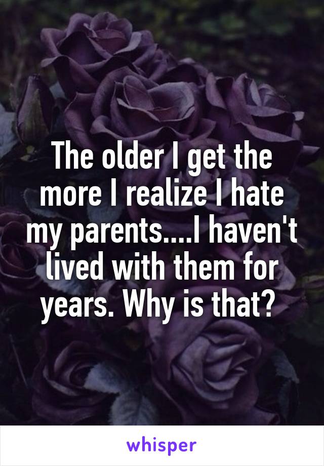 The older I get the more I realize I hate my parents....I haven't lived with them for years. Why is that? 