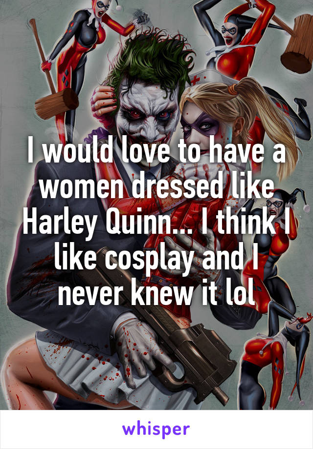 I would love to have a women dressed like Harley Quinn... I think I like cosplay and I never knew it lol