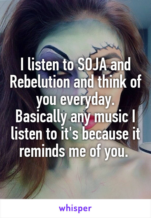 I listen to SOJA and Rebelution and think of you everyday. Basically any music I listen to it's because it reminds me of you. 