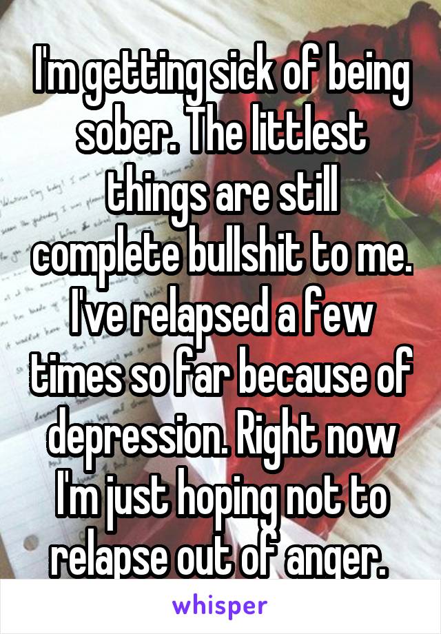 I'm getting sick of being sober. The littlest things are still complete bullshit to me. I've relapsed a few times so far because of depression. Right now I'm just hoping not to relapse out of anger. 