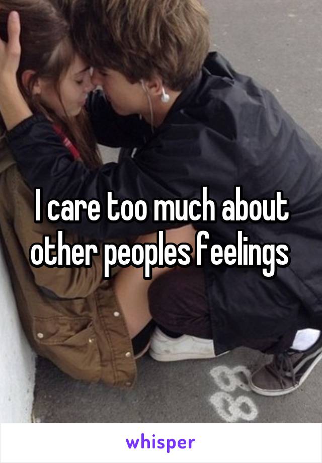 I care too much about other peoples feelings 