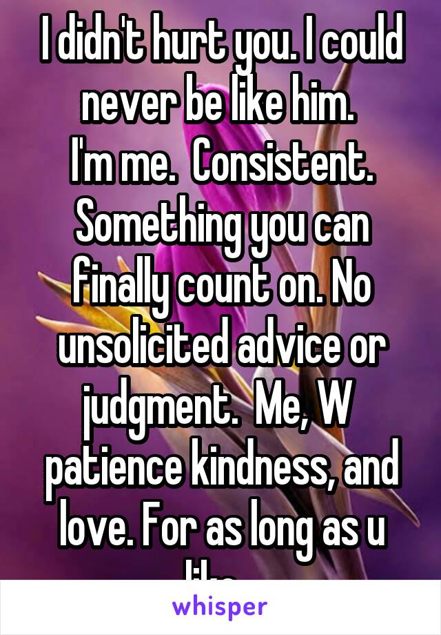 I didn't hurt you. I could never be like him. 
I'm me.  Consistent. Something you can finally count on. No unsolicited advice or judgment.  Me, W  patience kindness, and love. For as long as u like...