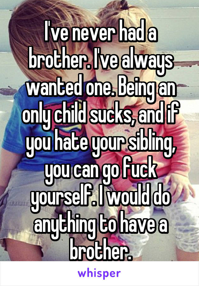 I've never had a brother. I've always wanted one. Being an only child sucks, and if you hate your sibling, you can go fuck yourself. I would do anything to have a brother.