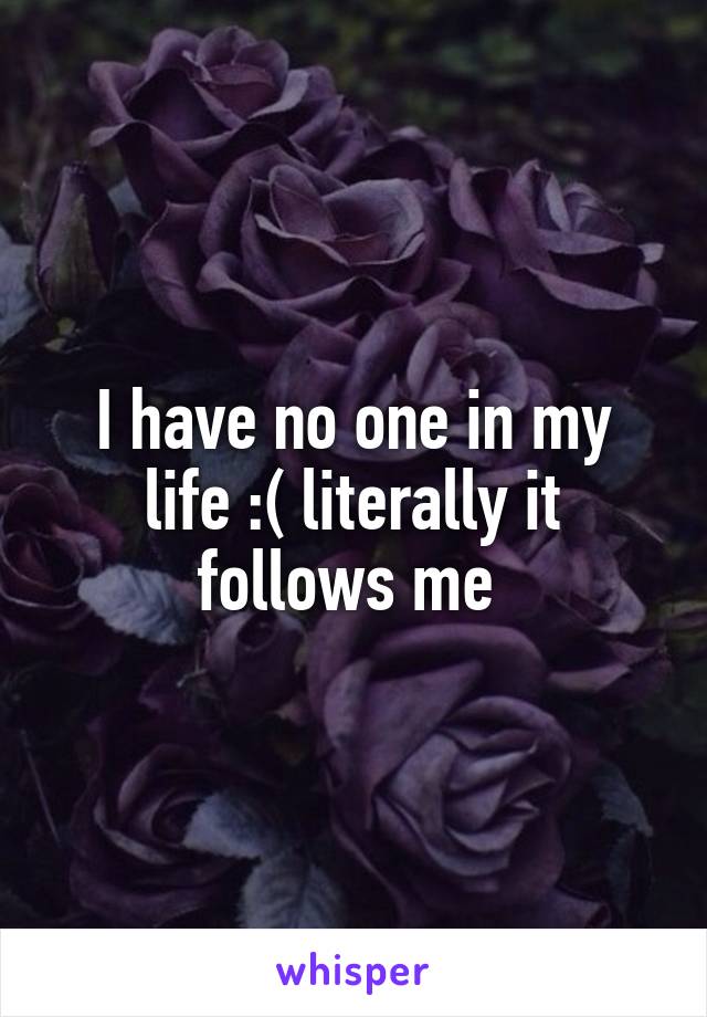 I have no one in my life :( literally it follows me 