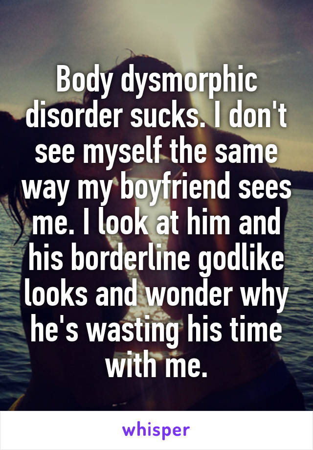 Body dysmorphic disorder sucks. I don't see myself the same way my boyfriend sees me. I look at him and his borderline godlike looks and wonder why he's wasting his time with me.