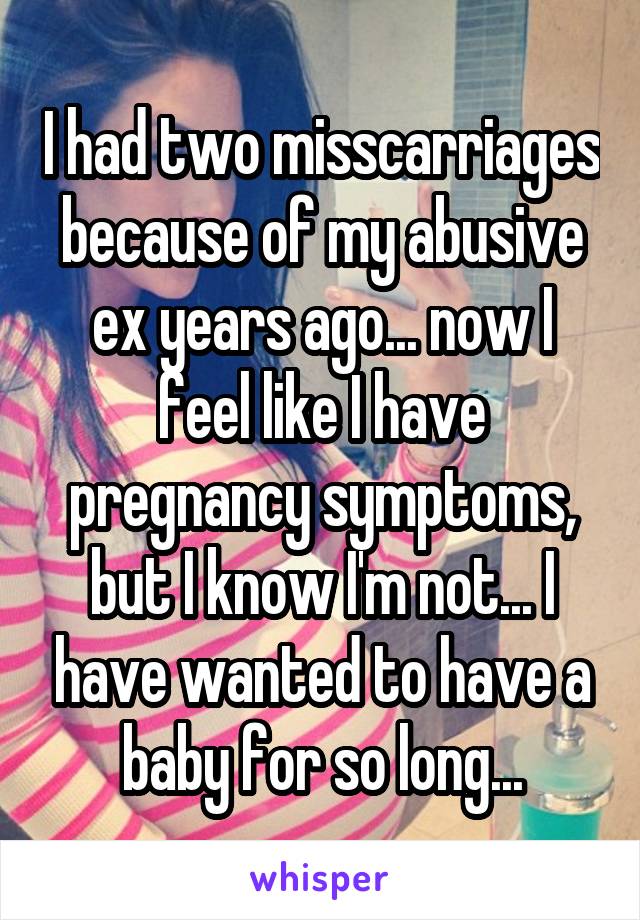 I had two misscarriages because of my abusive ex years ago... now I feel like I have pregnancy symptoms, but I know I'm not... I have wanted to have a baby for so long...