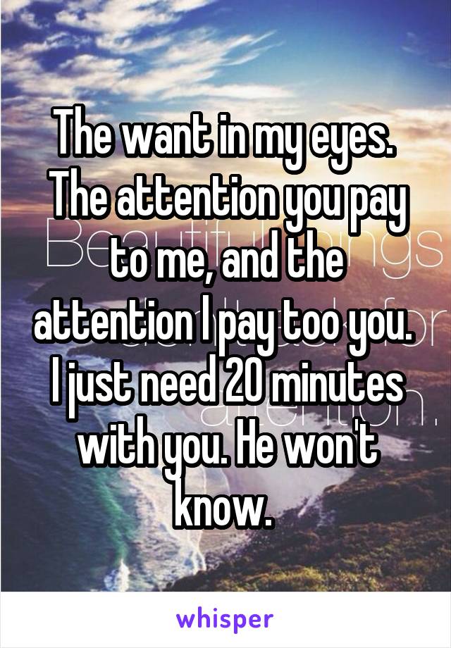 The want in my eyes. 
The attention you pay to me, and the attention I pay too you. 
I just need 20 minutes with you. He won't know. 