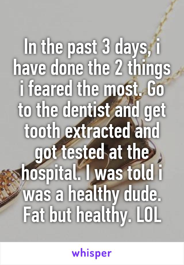 In the past 3 days, i have done the 2 things i feared the most. Go to the dentist and get tooth extracted and got tested at the hospital. I was told i was a healthy dude. Fat but healthy. LOL