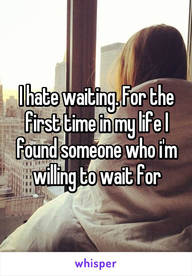 I hate waiting. For the first time in my life I found someone who i'm willing to wait for