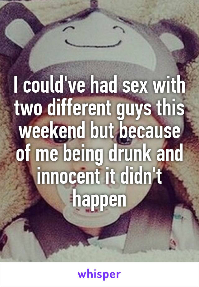 I could've had sex with two different guys this weekend but because of me being drunk and innocent it didn't happen