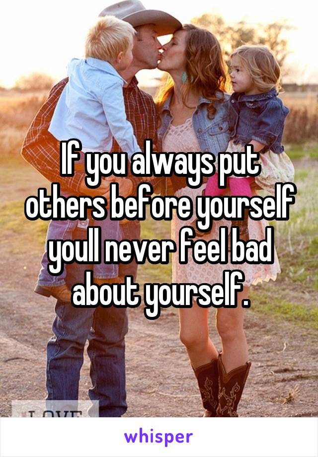 If you always put others before yourself youll never feel bad about yourself.