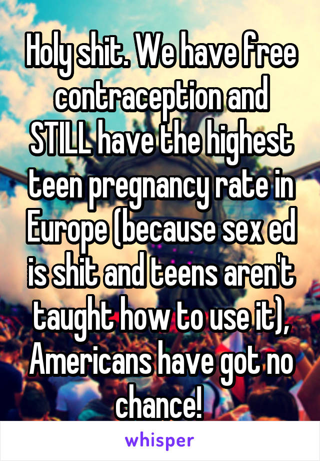 Holy shit. We have free contraception and STILL have the highest teen pregnancy rate in Europe (because sex ed is shit and teens aren't taught how to use it), Americans have got no chance! 