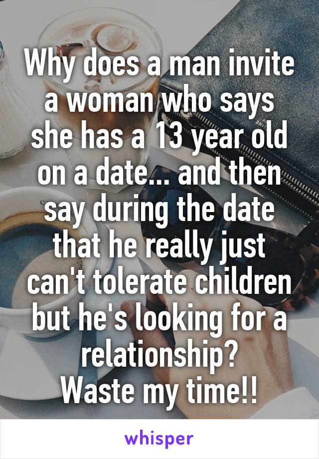 Why does a man invite a woman who says she has a 13 year old on a date... and then say during the date that he really just can't tolerate children but he's looking for a relationship?
Waste my time!!