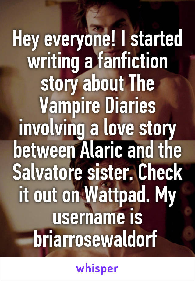 Hey everyone! I started writing a fanfiction story about The Vampire Diaries involving a love story between Alaric and the Salvatore sister. Check it out on Wattpad. My username is briarrosewaldorf 