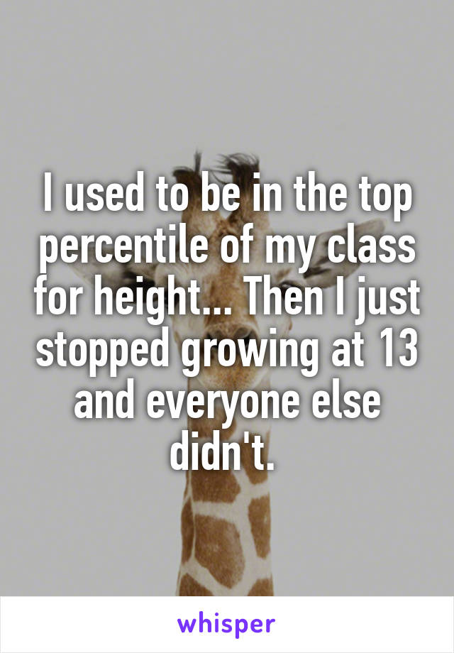 I used to be in the top percentile of my class for height... Then I just stopped growing at 13 and everyone else didn't. 