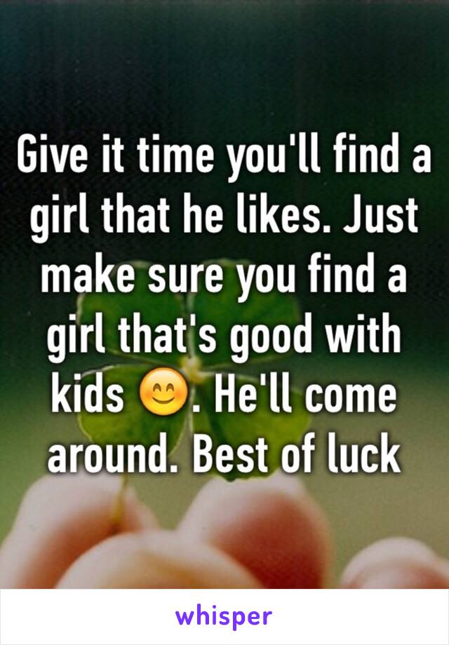 Give it time you'll find a girl that he likes. Just make sure you find a girl that's good with kids 😊. He'll come around. Best of luck