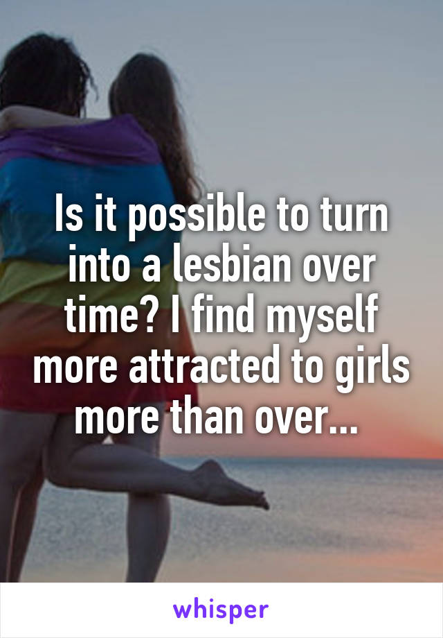 Is it possible to turn into a lesbian over time? I find myself more attracted to girls more than over... 