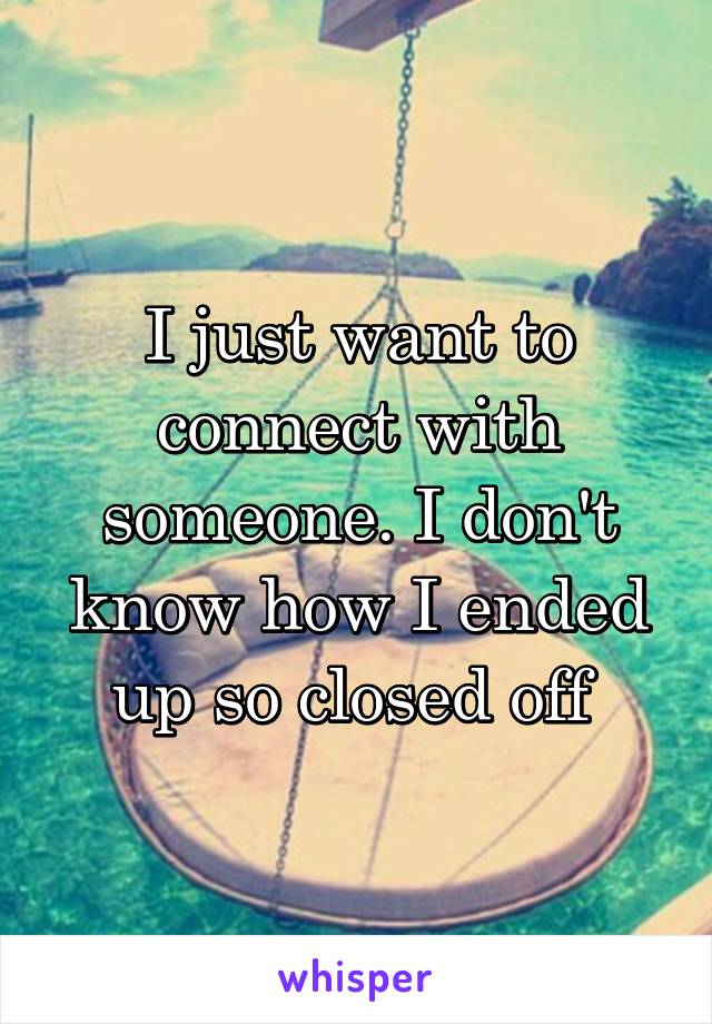 I just want to connect with someone. I don't know how I ended up so closed off 