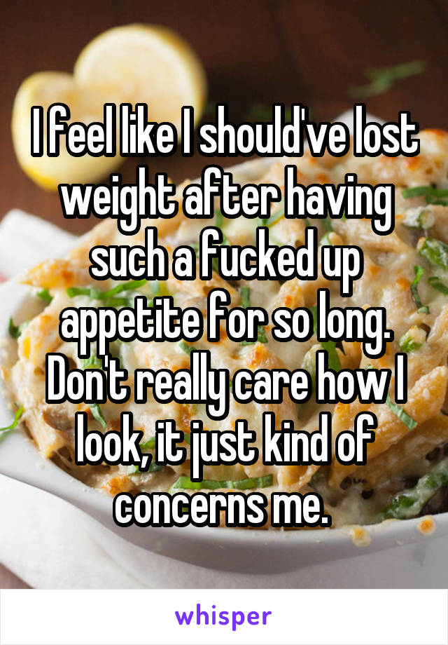 I feel like I should've lost weight after having such a fucked up appetite for so long. Don't really care how I look, it just kind of concerns me. 