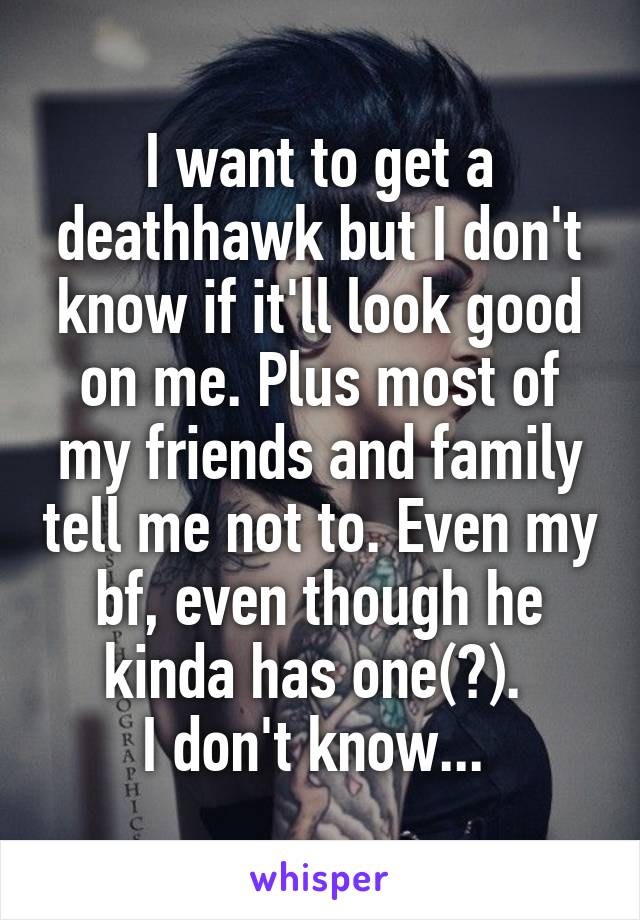 I want to get a deathhawk but I don't know if it'll look good on me. Plus most of my friends and family tell me not to. Even my bf, even though he kinda has one(?). 
I don't know... 