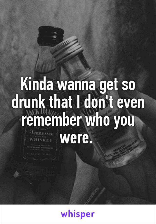 Kinda wanna get so drunk that I don't even remember who you were. 