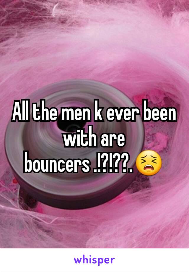 All the men k ever been with are bouncers .!?!??.😣