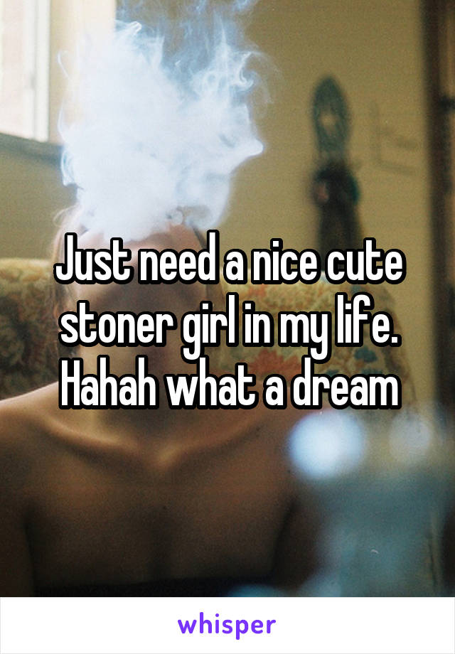 Just need a nice cute stoner girl in my life. Hahah what a dream