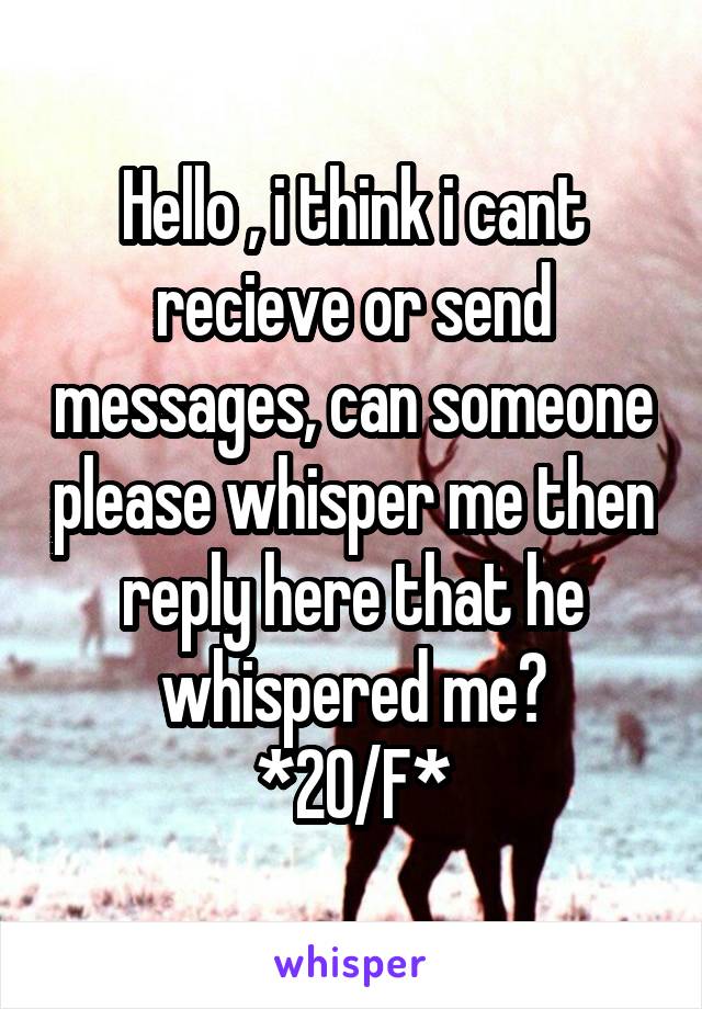 Hello , i think i cant recieve or send messages, can someone please whisper me then reply here that he whispered me?
*20/F*