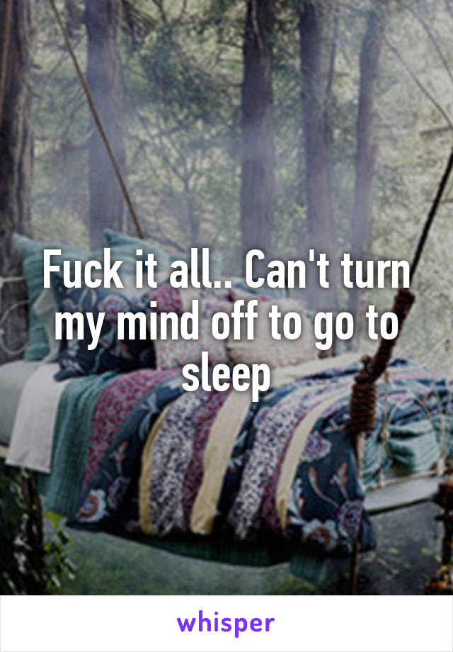 Fuck it all.. Can't turn my mind off to go to sleep